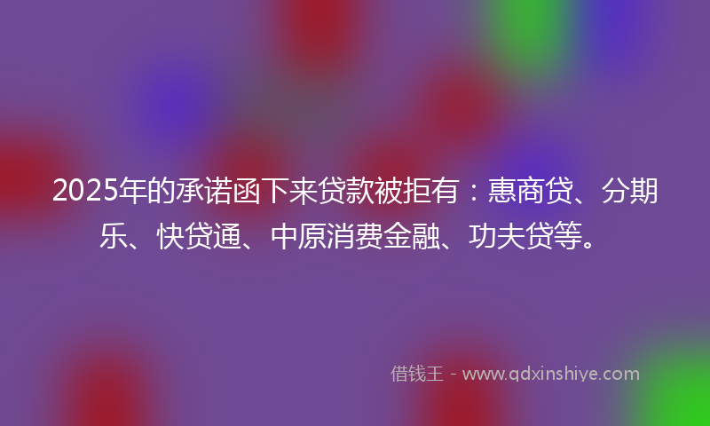 2025年的承诺函下来贷款被拒有：惠商贷、分期乐、快贷通、中原消费金融、功夫贷等。