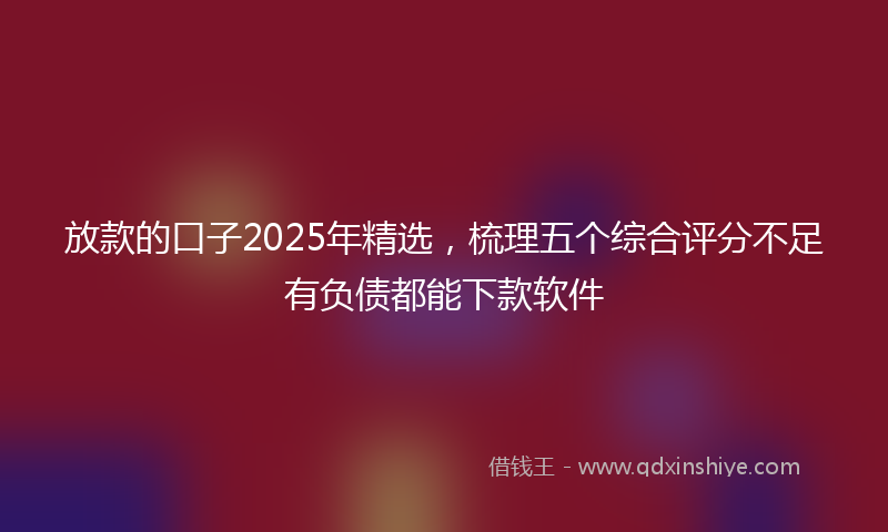 放款的口子2025年精选，梳理五个综合评分不足有负债都能下款软件
