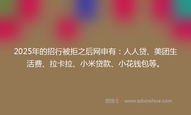 2025年的招行被拒之后网申有：人人贷、美团生活费、拉卡拉、小米贷款、小花钱包等。