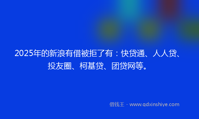 2025年的新浪有借被拒了有：快贷通、人人贷、投友圈、柯基贷、团贷网等。
