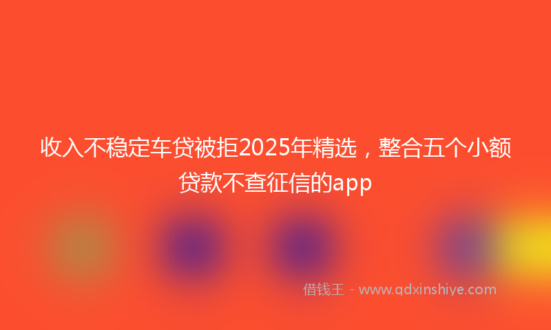 收入不稳定车贷被拒2025年精选，整合五个小额贷款不查征信的app