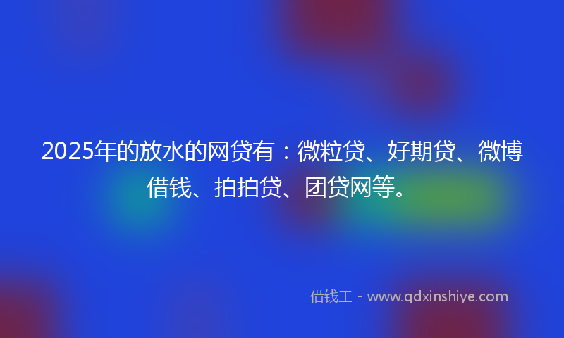 2025年的放水的网贷有：微粒贷、好期贷、微博借钱、拍拍贷、团贷网等。