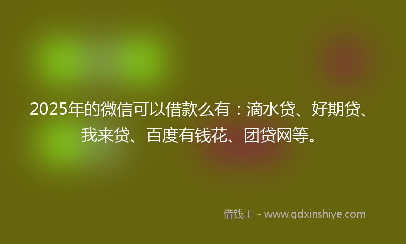 2025年的微信可以借款么有：滴水贷、好期贷、我来贷、百度有钱花、团贷网等。