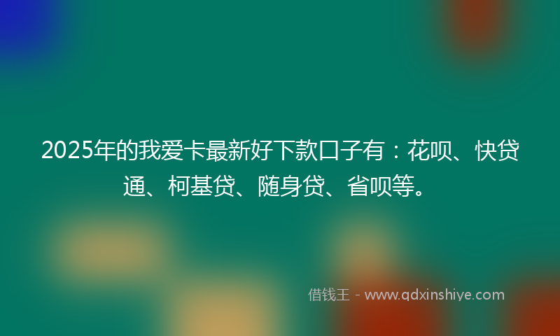 2025年的我爱卡最新好下款口子有：花呗、快贷通、柯基贷、随身贷、省呗等。