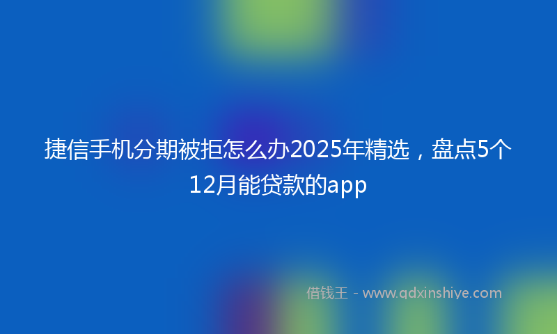 捷信手机分期被拒怎么办2025年精选，盘点5个12月能贷款的app