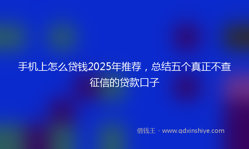 手机上怎么贷钱2025年推荐，总结五个真正不查征信的贷款口子