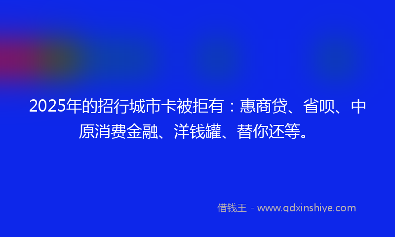 2025年的招行城市卡被拒有：惠商贷、省呗、中原消费金融、洋钱罐、替你还等。