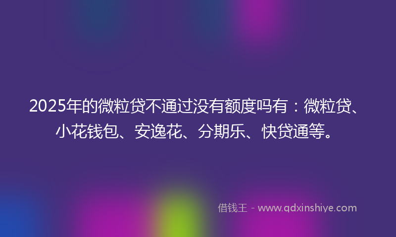 2025年的微粒贷不通过没有额度吗有：微粒贷、小花钱包、安逸花、分期乐、快贷通等。