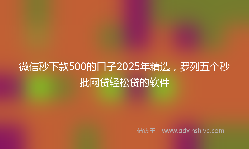 微信秒下款500的口子2025年精选，罗列五个秒批网贷轻松贷的软件