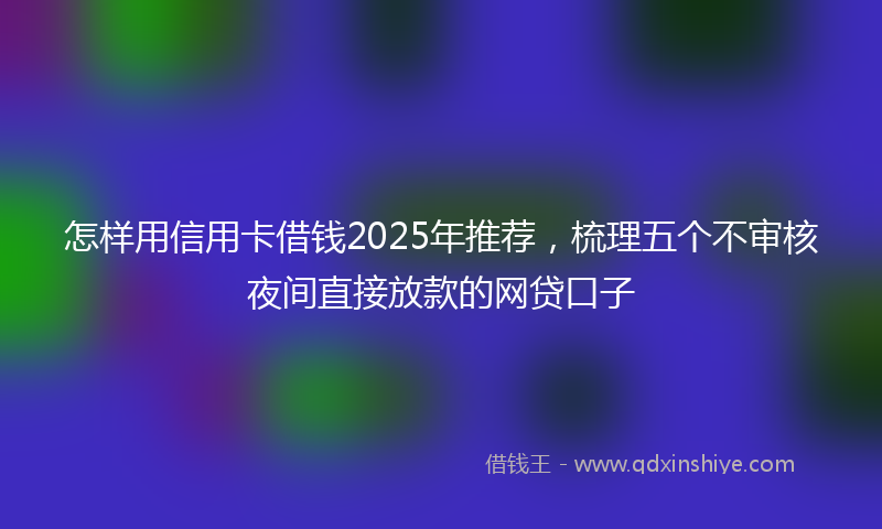 怎样用信用卡借钱2025年推荐，梳理五个不审核夜间直接放款的网贷口子