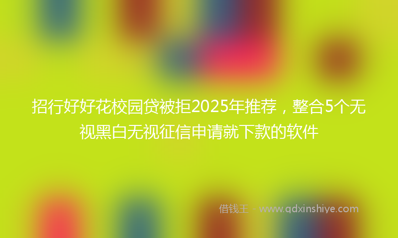 招行好好花校园贷被拒2025年推荐，整合5个无视黑白无视征信申请就下款的软件