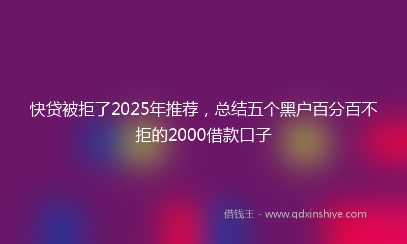 快贷被拒了2025年推荐，总结五个黑户百分百不拒的2000借款口子