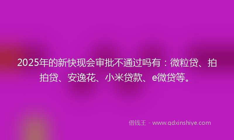 2025年的新快现会审批不通过吗有：微粒贷、拍拍贷、安逸花、小米贷款、e微贷等。