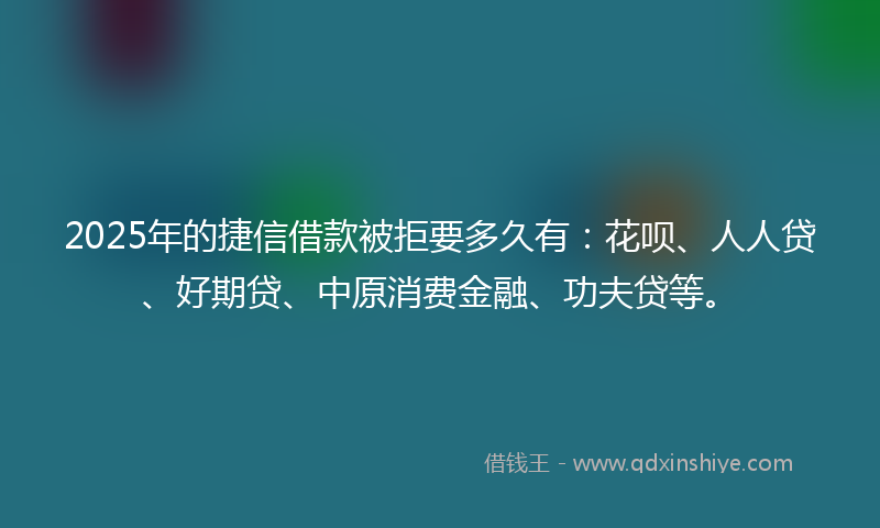 2025年的捷信借款被拒要多久有：花呗、人人贷、好期贷、中原消费金融、功夫贷等。