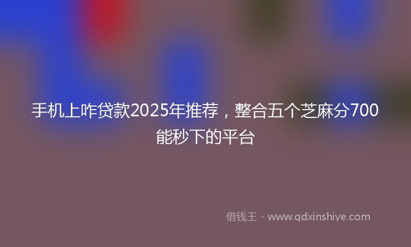 手机上咋贷款2025年推荐，整合五个芝麻分700能秒下的平台