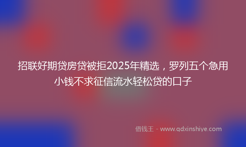招联好期贷房贷被拒2025年精选，罗列五个急用小钱不求征信流水轻松贷的口子