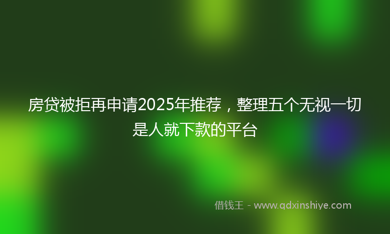 房贷被拒再申请2025年推荐，整理五个无视一切是人就下款的平台