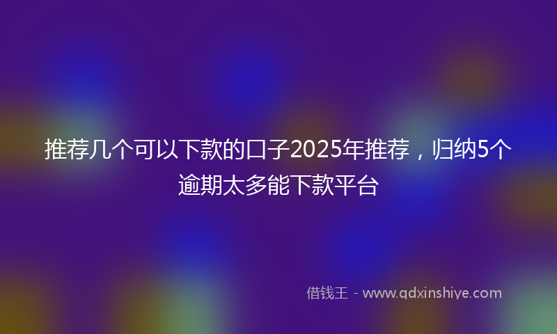 推荐几个可以下款的口子2025年推荐，归纳5个逾期太多能下款平台