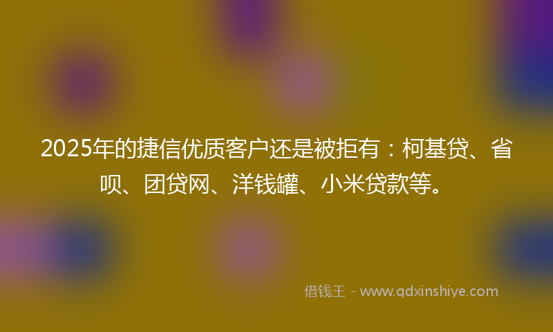 2025年的捷信优质客户还是被拒有：柯基贷、省呗、团贷网、洋钱罐、小米贷款等。