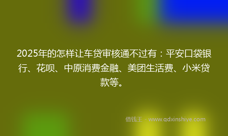 2025年的怎样让车贷审核通不过有：平安口袋银行、花呗、中原消费金融、美团生活费、小米贷款等。