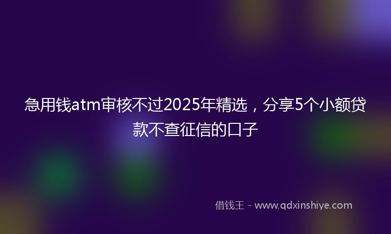 急用钱atm审核不过2025年精选，分享5个小额贷款不查征信的口子