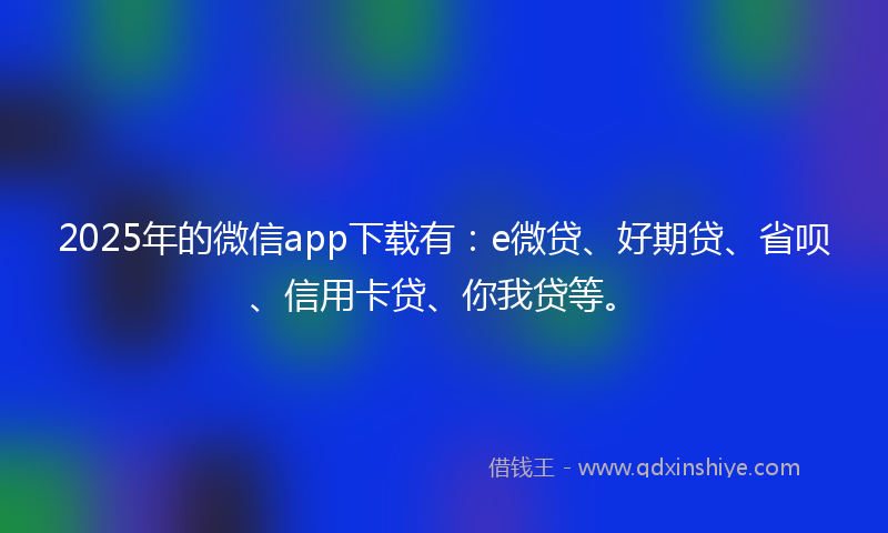 2025年的微信app下载有：e微贷、好期贷、省呗、信用卡贷、你我贷等。