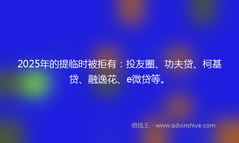 2025年的提临时被拒有：投友圈、功夫贷、柯基贷、融逸花、e微贷等。