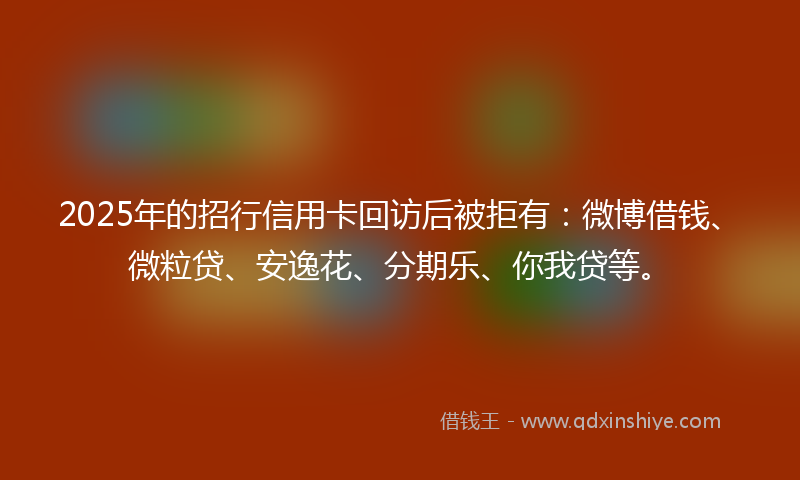 2025年的招行信用卡回访后被拒有：微博借钱、微粒贷、安逸花、分期乐、你我贷等。