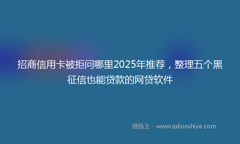 招商信用卡被拒问哪里2025年推荐，整理五个黑征信也能贷款的网贷软件
