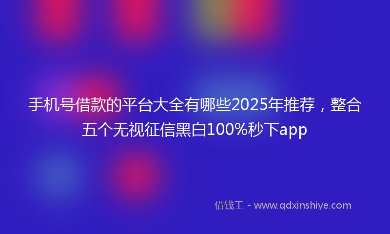 手机号借款的平台大全有哪些2025年推荐，整合五个无视征信黑白100%秒下app