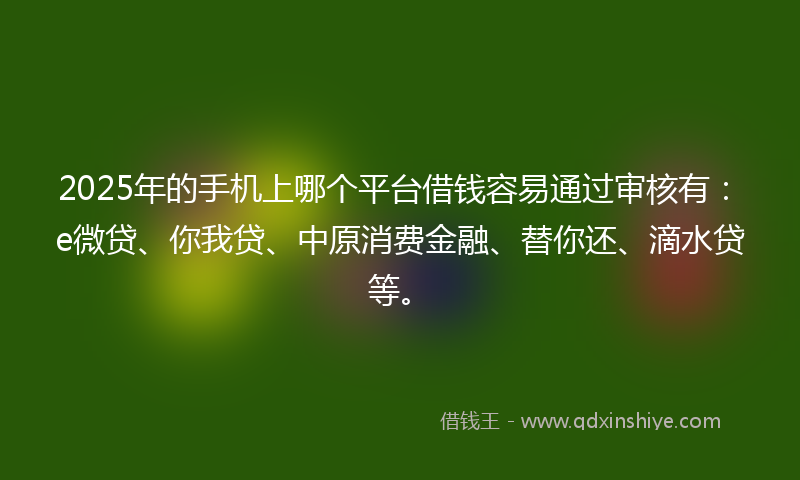2025年的手机上哪个平台借钱容易通过审核有：e微贷、你我贷、中原消费金融、替你还、滴水贷等。