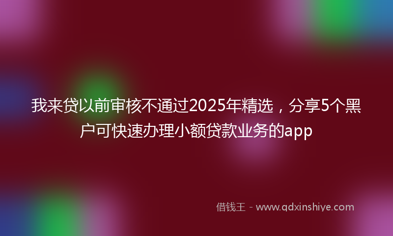我来贷以前审核不通过2025年精选，分享5个黑户可快速办理小额贷款业务的app