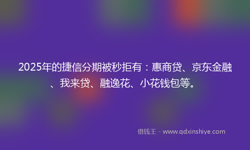 2025年的捷信分期被秒拒有：惠商贷、京东金融、我来贷、融逸花、小花钱包等。