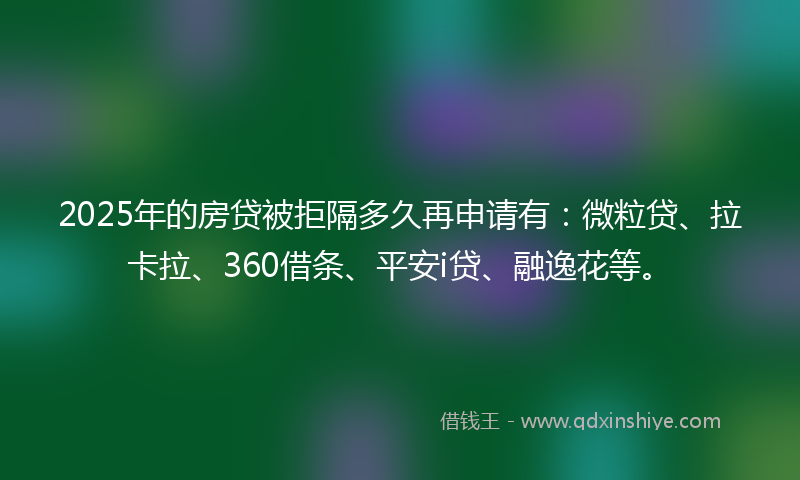 2025年的房贷被拒隔多久再申请有：微粒贷、拉卡拉、360借条、平安i贷、融逸花等。