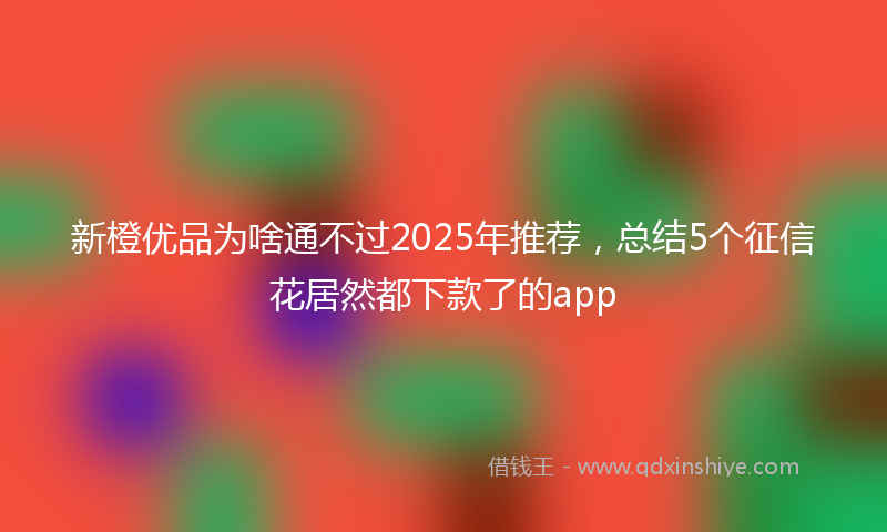 新橙优品为啥通不过2025年推荐，总结5个征信花居然都下款了的app