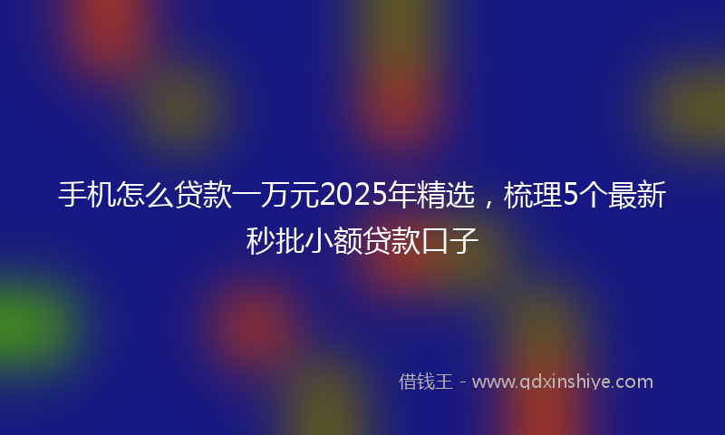 手机怎么贷款一万元2025年精选，梳理5个最新秒批小额贷款口子