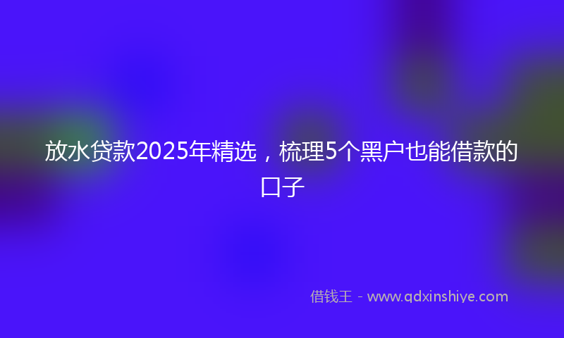 放水贷款2025年精选，梳理5个黑户也能借款的口子