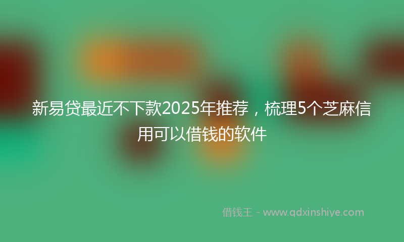 新易贷最近不下款2025年推荐，梳理5个芝麻信用可以借钱的软件