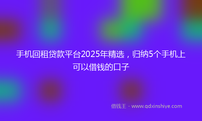 手机回租贷款平台2025年精选，归纳5个手机上可以借钱的口子