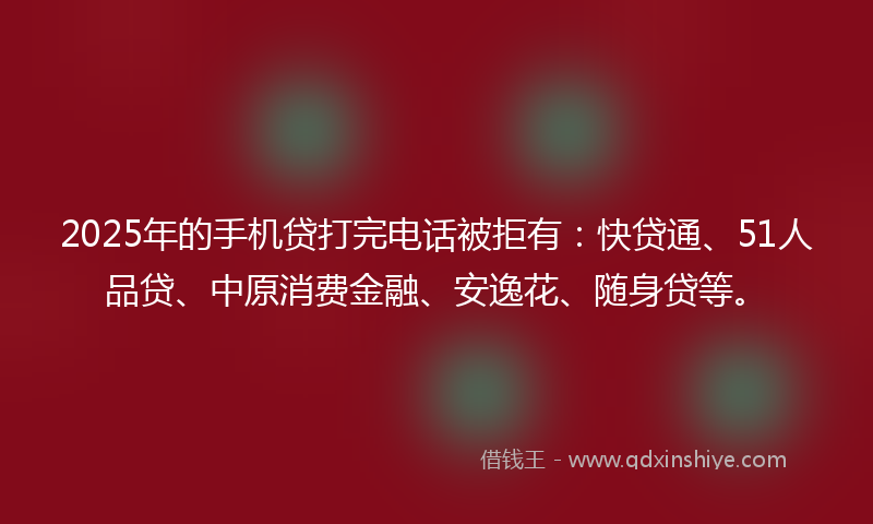 2025年的手机贷打完电话被拒有：快贷通、51人品贷、中原消费金融、安逸花、随身贷等。