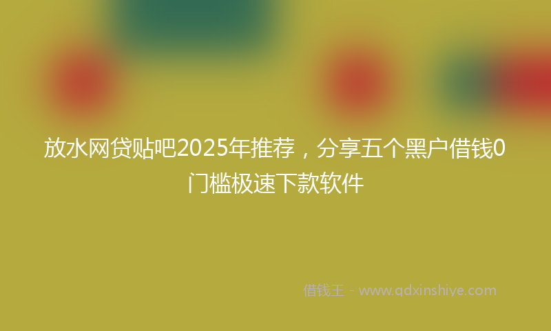 放水网贷贴吧2025年推荐，分享五个黑户借钱0门槛极速下款软件