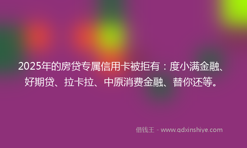 2025年的房贷专属信用卡被拒有：度小满金融、好期贷、拉卡拉、中原消费金融、替你还等。