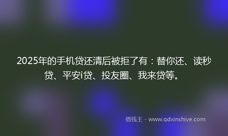 2025年的手机贷还清后被拒了有：替你还、读秒贷、平安i贷、投友圈、我来贷等。