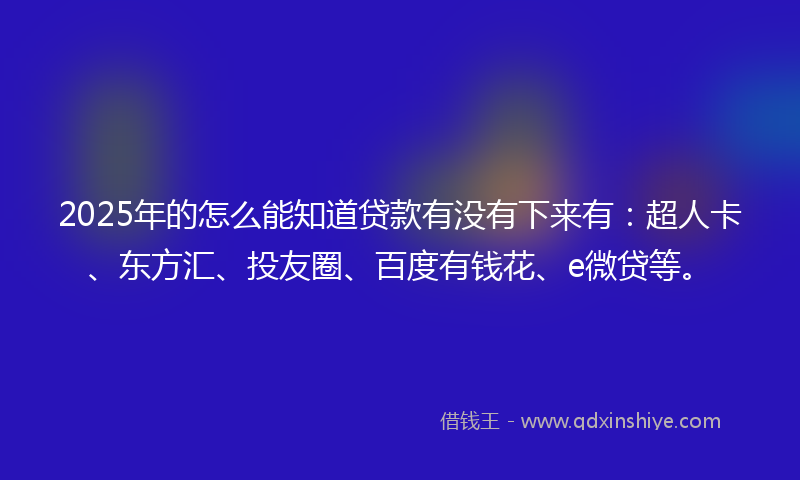 2025年的怎么能知道贷款有没有下来有：超人卡、东方汇、投友圈、百度有钱花、e微贷等。