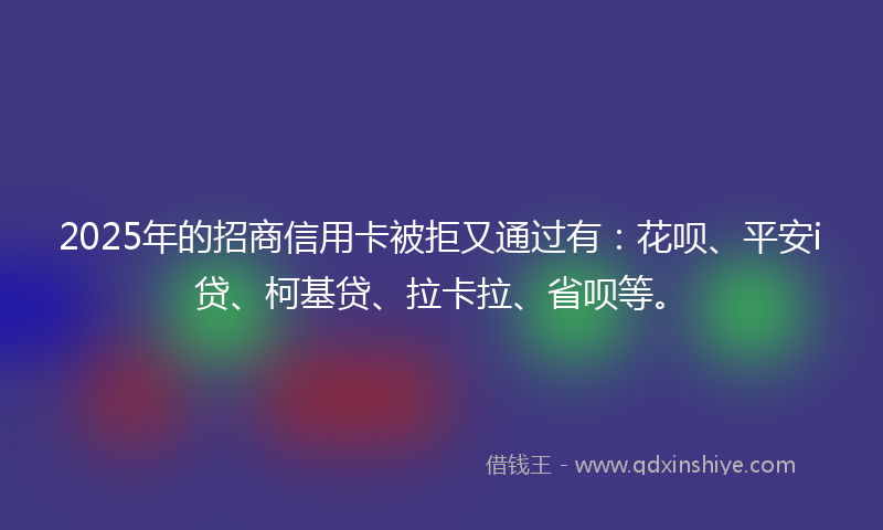 2025年的招商信用卡被拒又通过有：花呗、平安i贷、柯基贷、拉卡拉、省呗等。