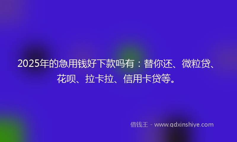 2025年的急用钱好下款吗有：替你还、微粒贷、花呗、拉卡拉、信用卡贷等。