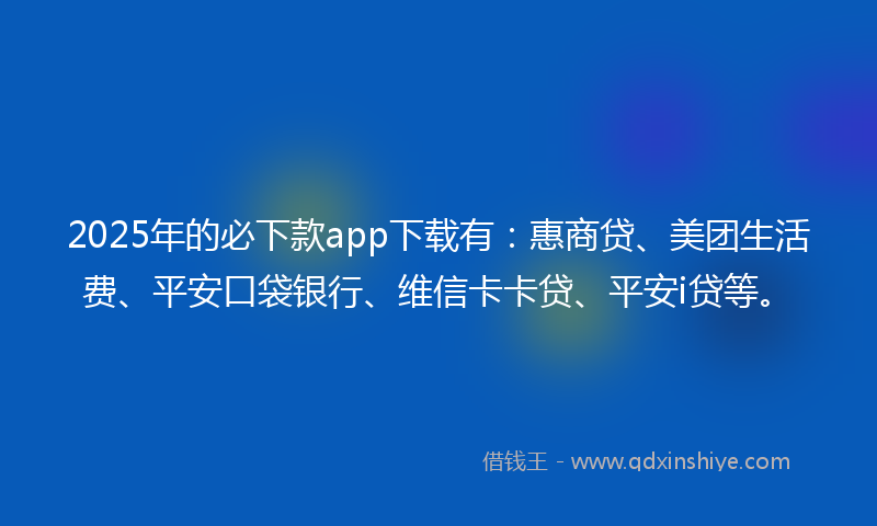 2025年的必下款app下载有：惠商贷、美团生活费、平安口袋银行、维信卡卡贷、平安i贷等。