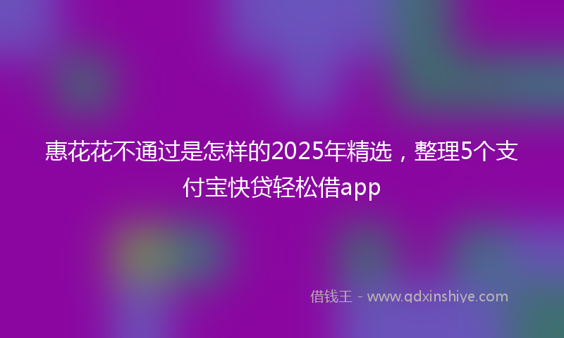 惠花花不通过是怎样的2025年精选，整理5个支付宝快贷轻松借app