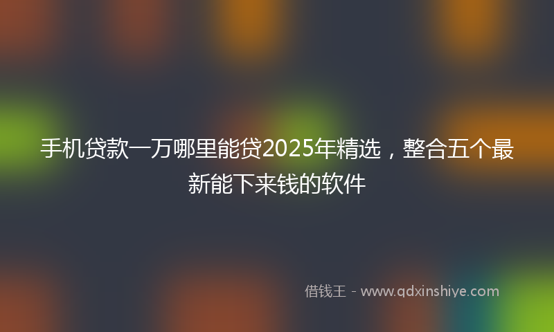 手机贷款一万哪里能贷2025年精选，整合五个最新能下来钱的软件