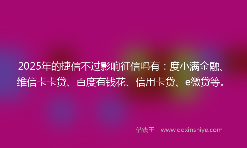 2025年的捷信不过影响征信吗有：度小满金融、维信卡卡贷、百度有钱花、信用卡贷、e微贷等。